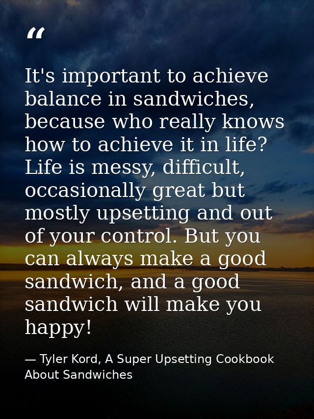 It's important to achieve balance in sandwiches, because who really knows how to achieve it in life? Life is messy, diff — Tyler Kord, A Super Upsetting Cookbook About Sandwiches
