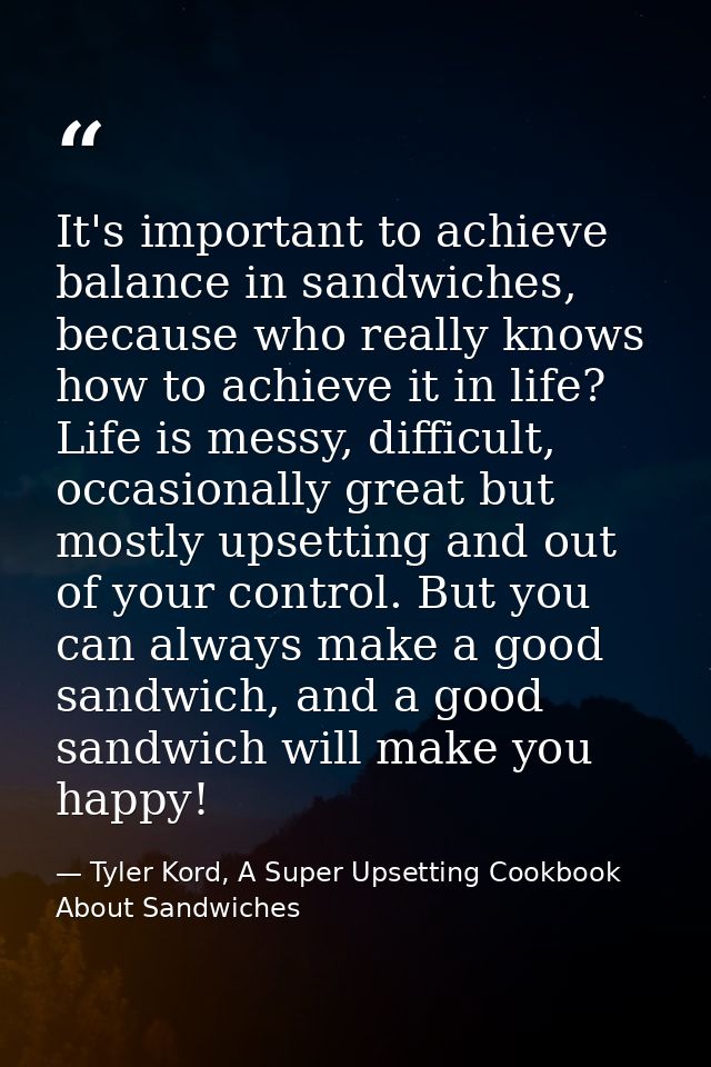 It's important to achieve balance in sandwiches, because who really knows how to achieve it in life? Life is messy, diff — Tyler Kord, A Super Upsetting Cookbook About Sandwiches