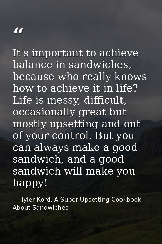 It's important to achieve balance in sandwiches, because who really knows how to achieve it in life? Life is messy, diff — Tyler Kord, A Super Upsetting Cookbook About Sandwiches