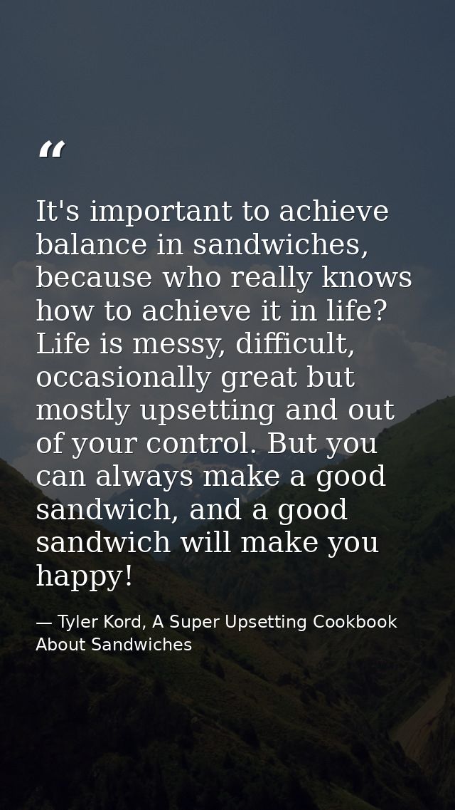 It's important to achieve balance in sandwiches, because who really knows how to achieve it in life? Life is messy, diff — Tyler Kord, A Super Upsetting Cookbook About Sandwiches