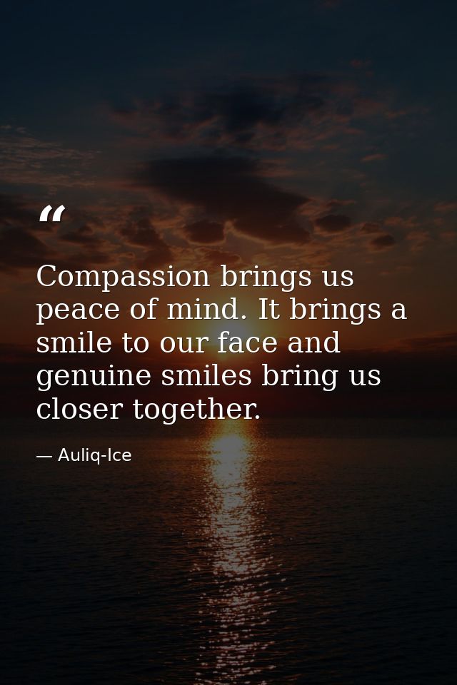 Compassion brings us peace of mind. It brings a smile to our face and genuine smiles bring us closer together. — Auliq-Ice