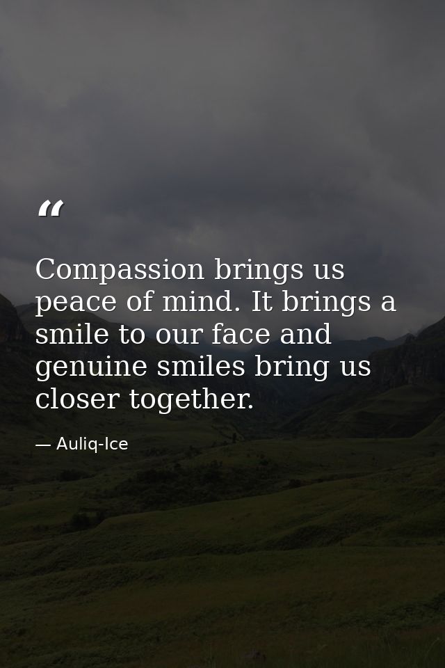 Compassion brings us peace of mind. It brings a smile to our face and genuine smiles bring us closer together. — Auliq-Ice