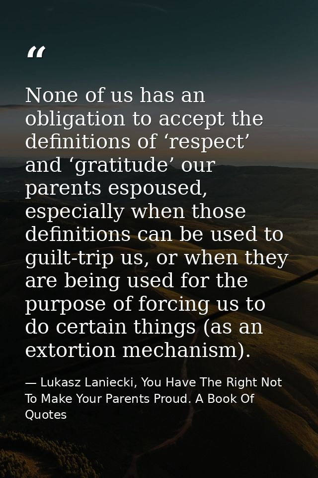None of us has an obligation to accept the definitions of ‘respect’ and ‘gratitude’ our parents espoused, especially whe — Lukasz Laniecki, You Have The Right Not To Make Your Parents Proud. A Book Of Quotes