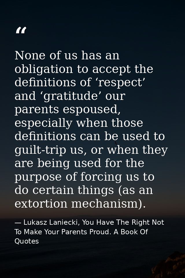None of us has an obligation to accept the definitions of ‘respect’ and ‘gratitude’ our parents espoused, especially whe — Lukasz Laniecki, You Have The Right Not To Make Your Parents Proud. A Book Of Quotes