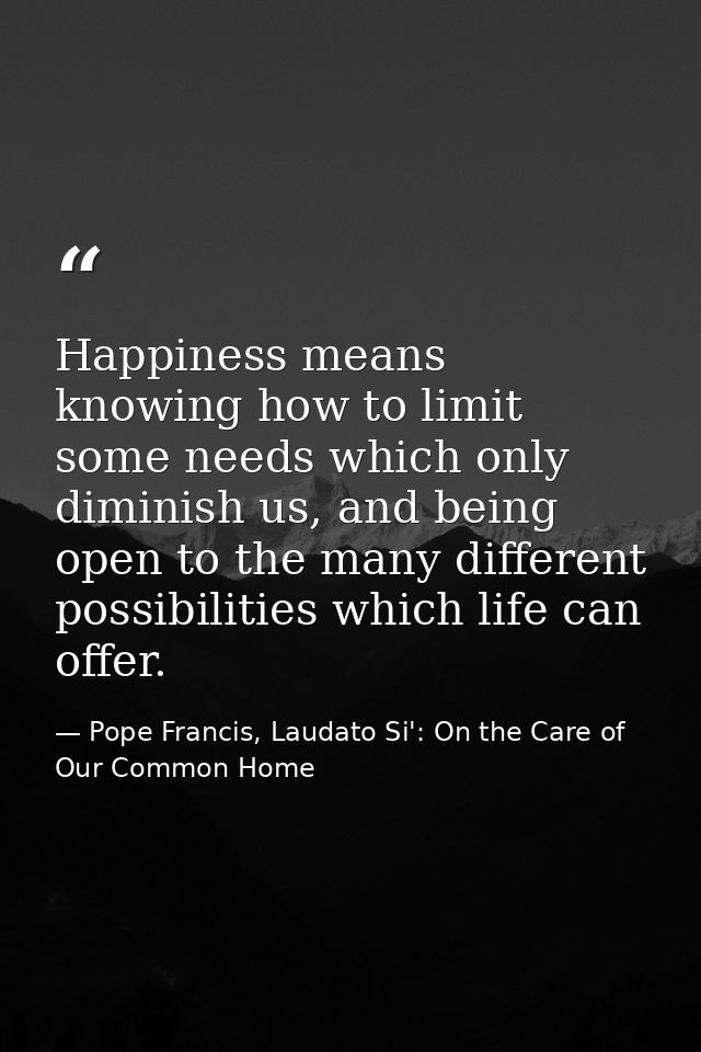 Happiness means knowing how to limit some needs which only diminish us, and being open to the many different possibiliti — Pope Francis, Laudato Si': On the Care of Our Common Home