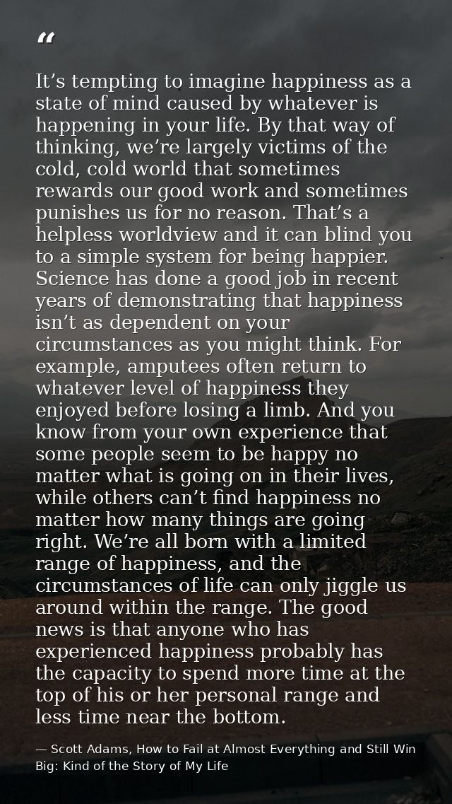 It’s tempting to imagine happiness as a state of mind caused by whatever is happening in your life. By that way of think — Scott Adams, How to Fail at Almost Everything and Still Win Big: Kind of the Story of My Life