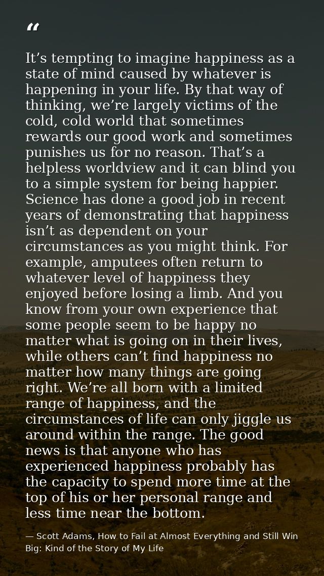 It’s tempting to imagine happiness as a state of mind caused by whatever is happening in your life. By that way of think — Scott Adams, How to Fail at Almost Everything and Still Win Big: Kind of the Story of My Life