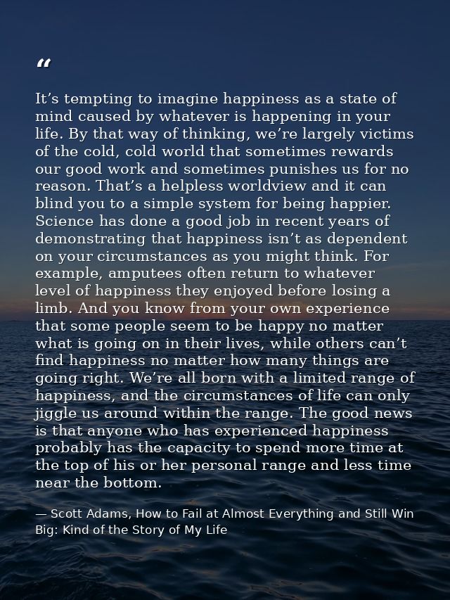 It’s tempting to imagine happiness as a state of mind caused by whatever is happening in your life. By that way of think — Scott Adams, How to Fail at Almost Everything and Still Win Big: Kind of the Story of My Life