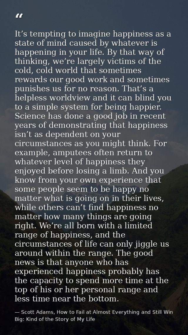 It’s tempting to imagine happiness as a state of mind caused by whatever is happening in your life. By that way of think — Scott Adams, How to Fail at Almost Everything and Still Win Big: Kind of the Story of My Life