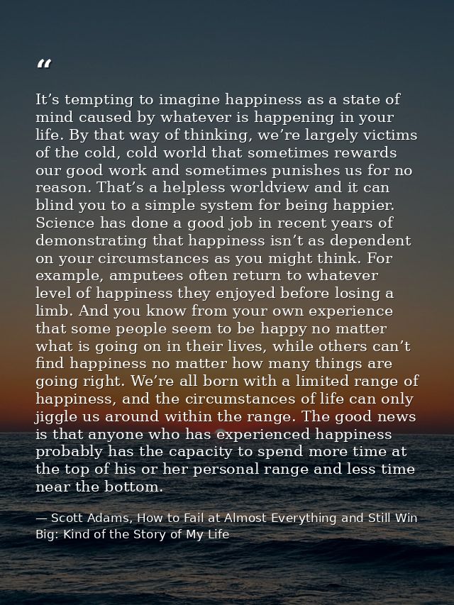 It’s tempting to imagine happiness as a state of mind caused by whatever is happening in your life. By that way of think — Scott Adams, How to Fail at Almost Everything and Still Win Big: Kind of the Story of My Life