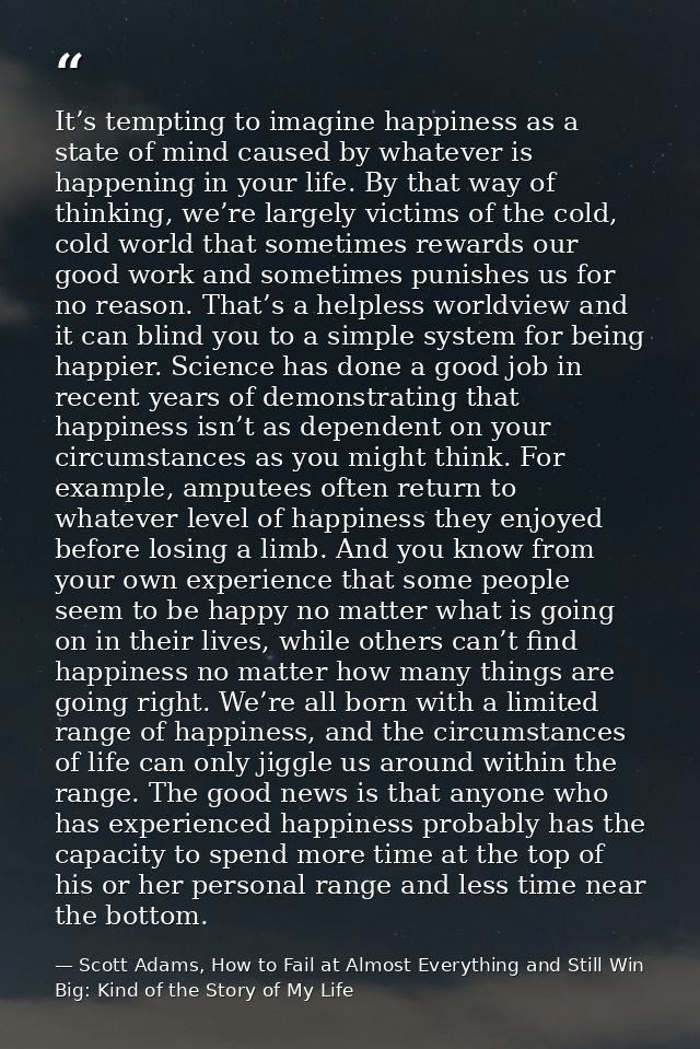 It’s tempting to imagine happiness as a state of mind caused by whatever is happening in your life. By that way of think — Scott Adams, How to Fail at Almost Everything and Still Win Big: Kind of the Story of My Life
