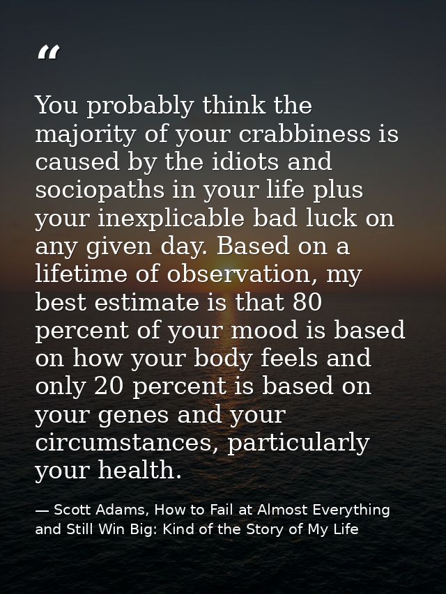 You probably think the majority of your crabbiness is caused by the idiots and sociopaths in your life plus your inexpli — Scott Adams, How to Fail at Almost Everything and Still Win Big: Kind of the Story of My Life