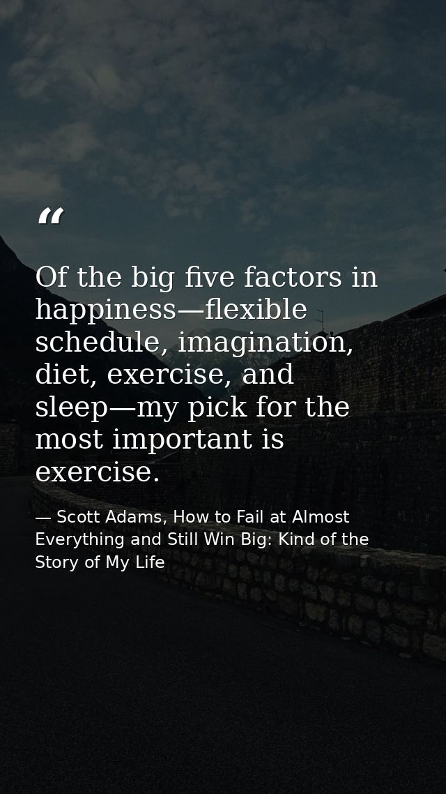 Of the big five factors in happiness—flexible schedule, imagination, diet, exercise, and sleep—my pick for the most impo — Scott Adams, How to Fail at Almost Everything and Still Win Big: Kind of the Story of My Life
