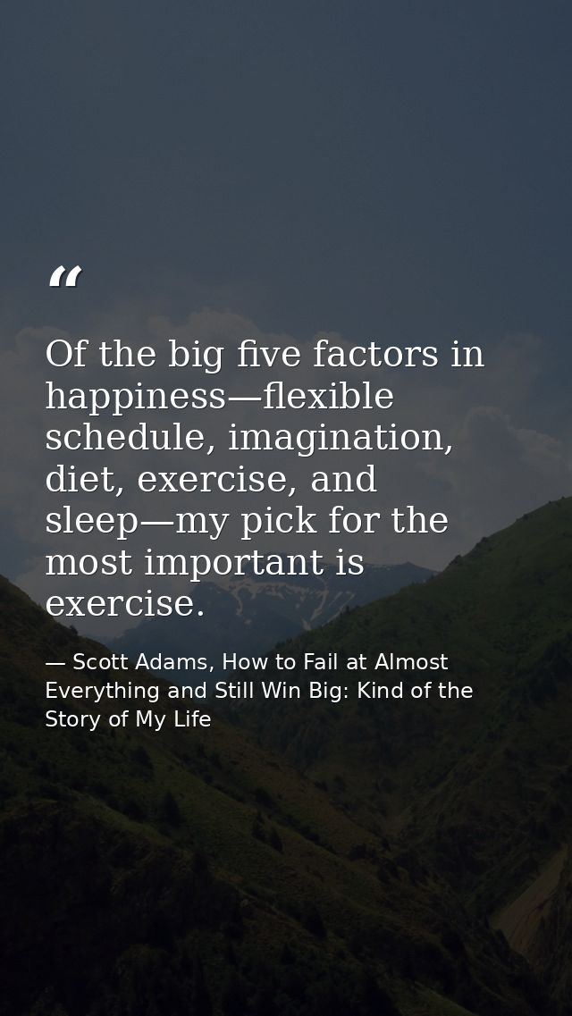 Of the big five factors in happiness—flexible schedule, imagination, diet, exercise, and sleep—my pick for the most impo — Scott Adams, How to Fail at Almost Everything and Still Win Big: Kind of the Story of My Life