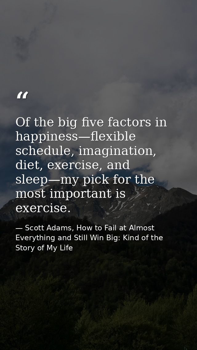 Of the big five factors in happiness—flexible schedule, imagination, diet, exercise, and sleep—my pick for the most impo — Scott Adams, How to Fail at Almost Everything and Still Win Big: Kind of the Story of My Life
