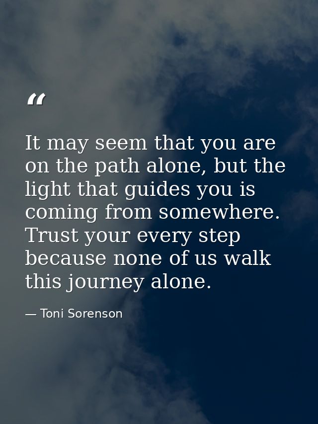 It may seem that you are on the path alone, but the light that guides you is coming from somewhere. Trust your every ste — Toni Sorenson