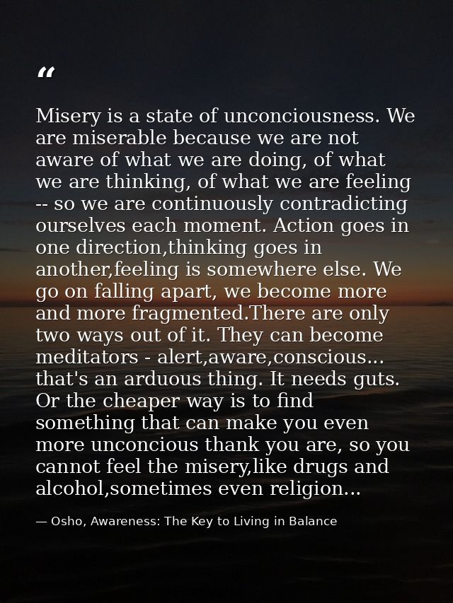 Misery is a state of unconciousness. We are miserable because we are not aware of what we are doing, of what we are thin — Osho, Awareness: The Key to Living in Balance
