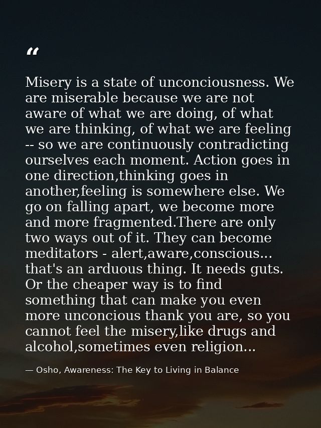 Misery is a state of unconciousness. We are miserable because we are not aware of what we are doing, of what we are thin — Osho, Awareness: The Key to Living in Balance