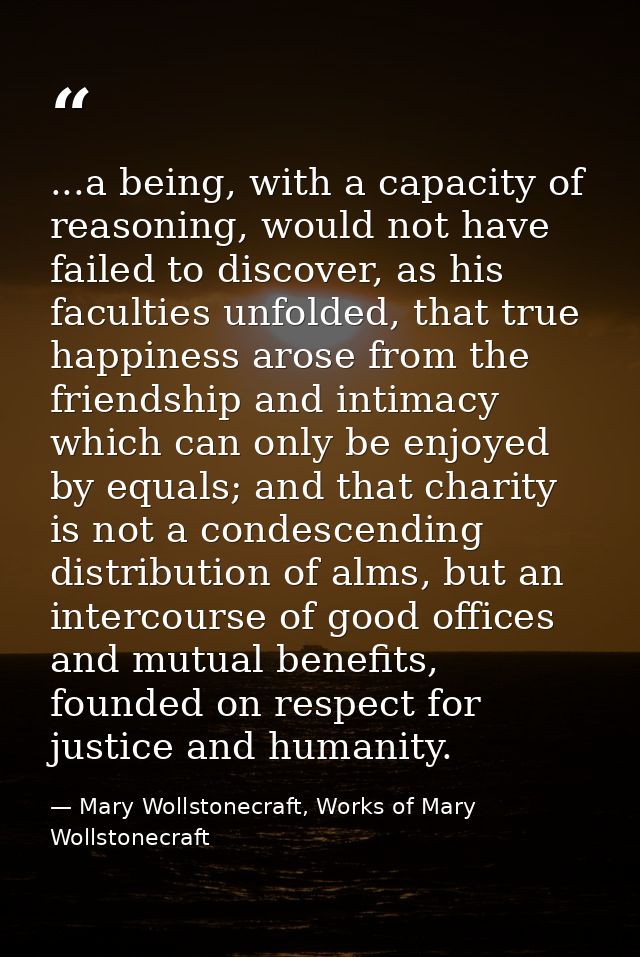 ...a being, with a capacity of reasoning, would not have failed to discover, as his faculties unfolded, that true happin — Mary Wollstonecraft, Works of Mary Wollstonecraft
