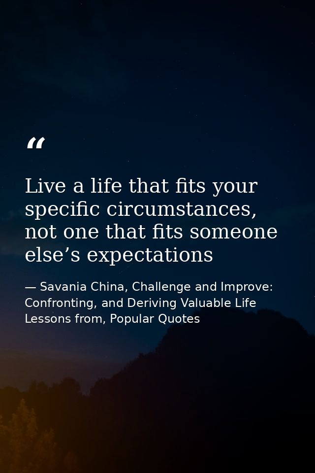 Live a life that fits your specific circumstances, not one that fits someone else’s expectations — Savania China, Challenge and Improve: Confronting, and Deriving Valuable Life Lessons from, Popular Quotes