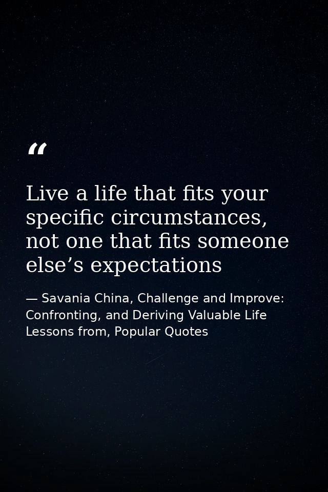 Live a life that fits your specific circumstances, not one that fits someone else’s expectations — Savania China, Challenge and Improve: Confronting, and Deriving Valuable Life Lessons from, Popular Quotes