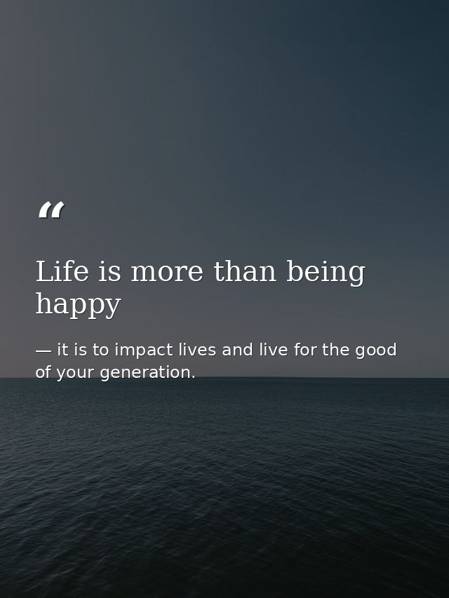 Life is more than being happy — it is to impact lives and live for the good of your generation.