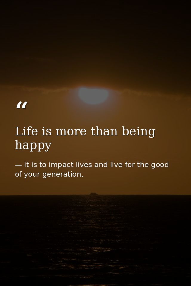 Life is more than being happy — it is to impact lives and live for the good of your generation.