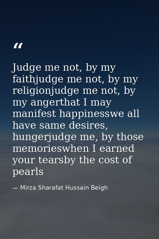 Judge me not, by my faithjudge me not, by my religionjudge me not, by my angerthat I may manifest happinesswe all have s — Mirza Sharafat Hussain Beigh