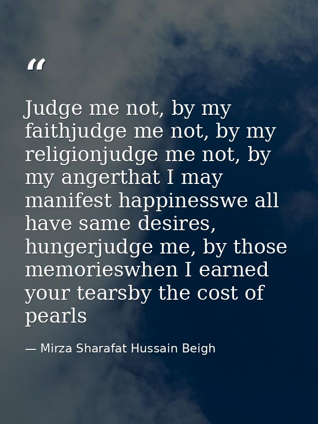 Judge me not, by my faithjudge me not, by my religionjudge me not, by my angerthat I may manifest happinesswe all have s — Mirza Sharafat Hussain Beigh