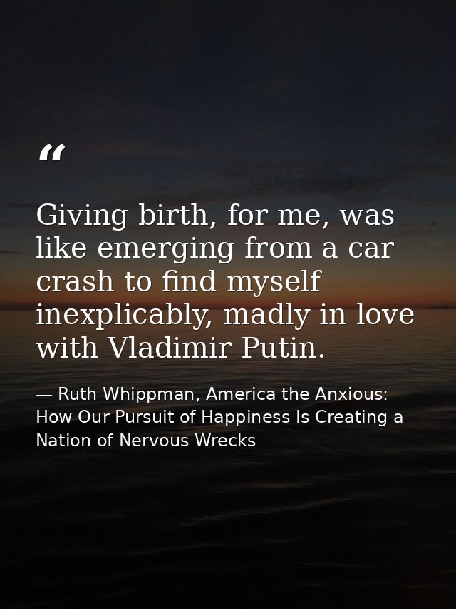 Giving birth, for me, was like emerging from a car crash to find myself inexplicably, madly in love with Vladimir Putin. — Ruth Whippman, America the Anxious: How Our Pursuit of Happiness Is Creating a Nation of Nervous Wrecks