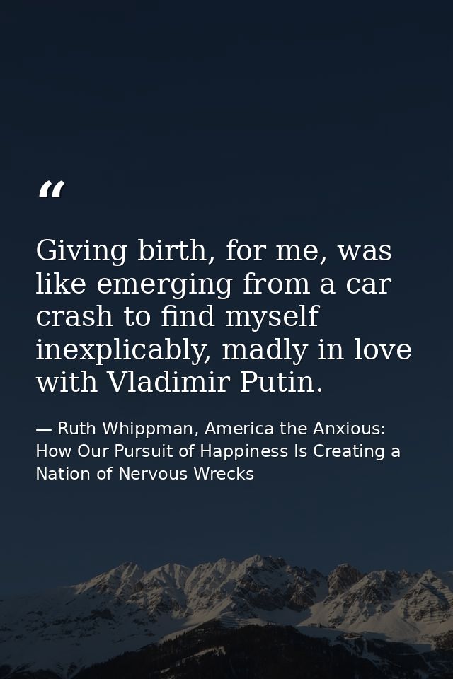 Giving birth, for me, was like emerging from a car crash to find myself inexplicably, madly in love with Vladimir Putin. — Ruth Whippman, America the Anxious: How Our Pursuit of Happiness Is Creating a Nation of Nervous Wrecks
