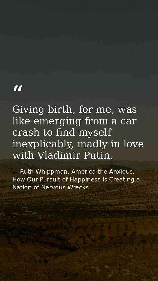 Giving birth, for me, was like emerging from a car crash to find myself inexplicably, madly in love with Vladimir Putin. — Ruth Whippman, America the Anxious: How Our Pursuit of Happiness Is Creating a Nation of Nervous Wrecks