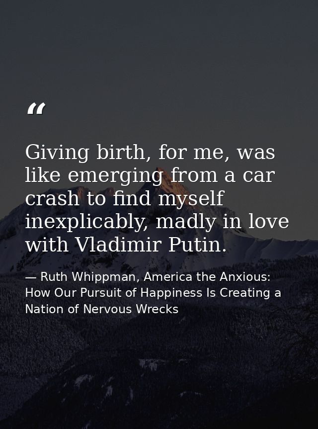 Giving birth, for me, was like emerging from a car crash to find myself inexplicably, madly in love with Vladimir Putin. — Ruth Whippman, America the Anxious: How Our Pursuit of Happiness Is Creating a Nation of Nervous Wrecks