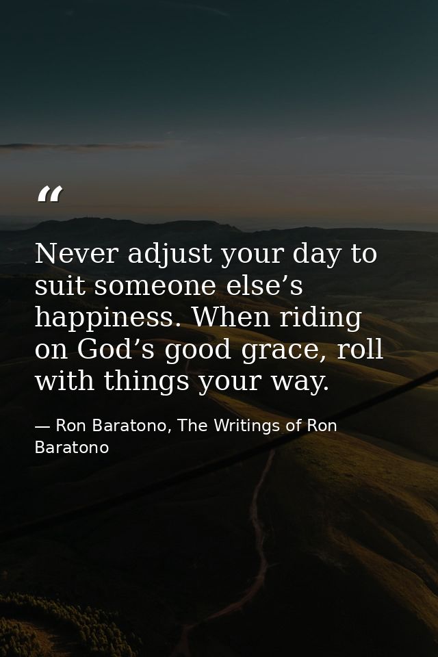 Never adjust your day to suit someone else’s happiness. When riding on God’s good grace, roll with things your way. — Ron Baratono, The Writings of Ron Baratono