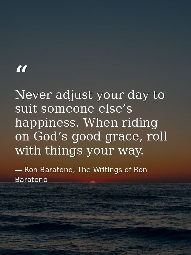 Never adjust your day to suit someone else’s happiness. When riding on God’s good grace, roll with things your way. — Ron Baratono, The Writings of Ron Baratono