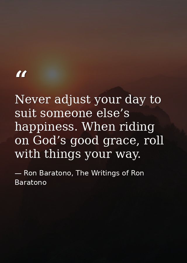 Never adjust your day to suit someone else’s happiness. When riding on God’s good grace, roll with things your way. — Ron Baratono, The Writings of Ron Baratono