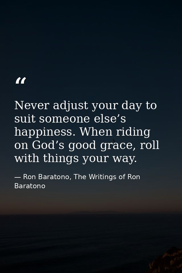 Never adjust your day to suit someone else’s happiness. When riding on God’s good grace, roll with things your way. — Ron Baratono, The Writings of Ron Baratono