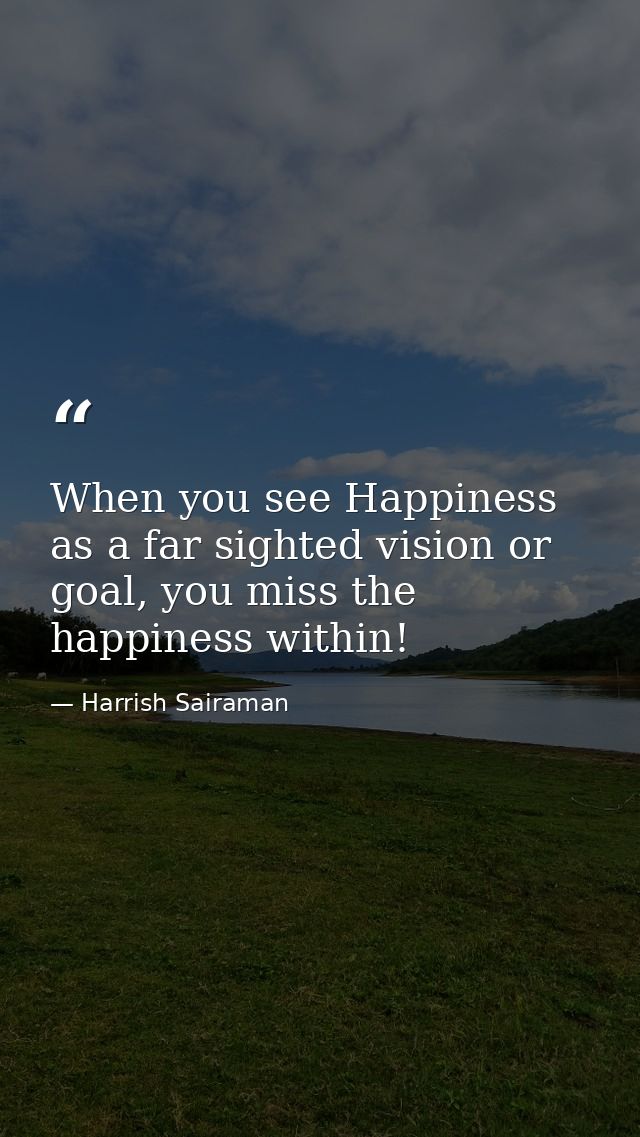 When you see Happiness as a far sighted vision or goal, you miss the happiness within! — Harrish Sairaman