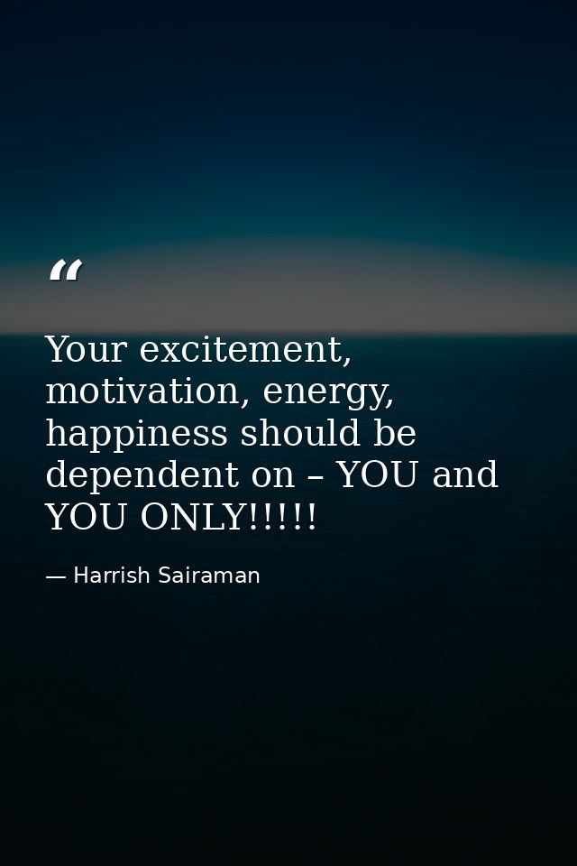 Your excitement, motivation, energy, happiness should be dependent on – YOU and YOU ONLY!!!!! — Harrish Sairaman