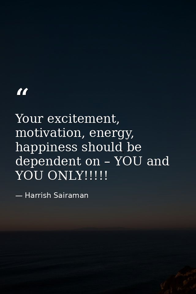 Your excitement, motivation, energy, happiness should be dependent on – YOU and YOU ONLY!!!!! — Harrish Sairaman