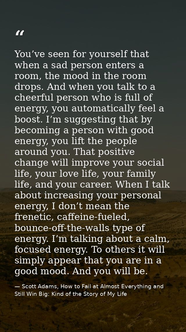 You’ve seen for yourself that when a sad person enters a room, the mood in the room drops. And when you talk to a cheerf — Scott Adams, How to Fail at Almost Everything and Still Win Big: Kind of the Story of My Life