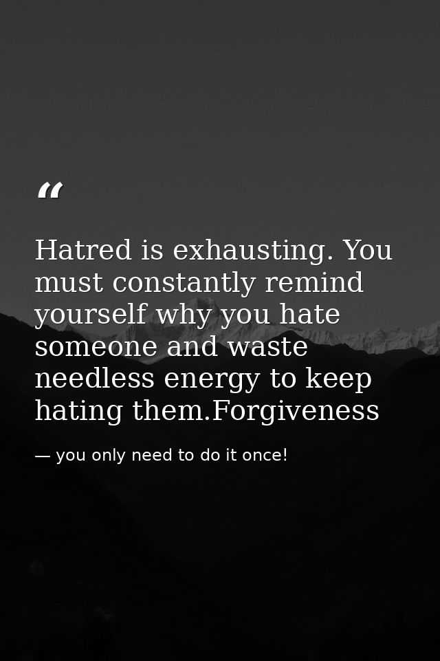 Hatred is exhausting. You must constantly remind yourself why you hate someone and waste needless energy to keep hating  — you only need to do it once!