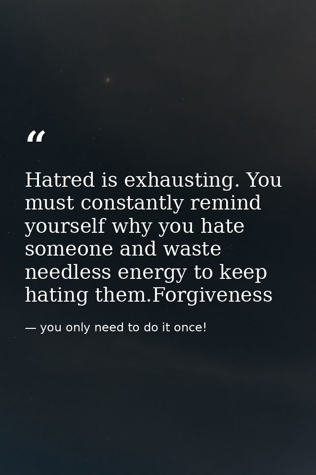 Hatred is exhausting. You must constantly remind yourself why you hate someone and waste needless energy to keep hating  — you only need to do it once!