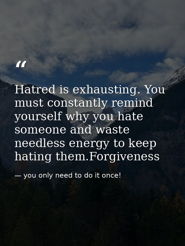 Hatred is exhausting. You must constantly remind yourself why you hate someone and waste needless energy to keep hating  — you only need to do it once!