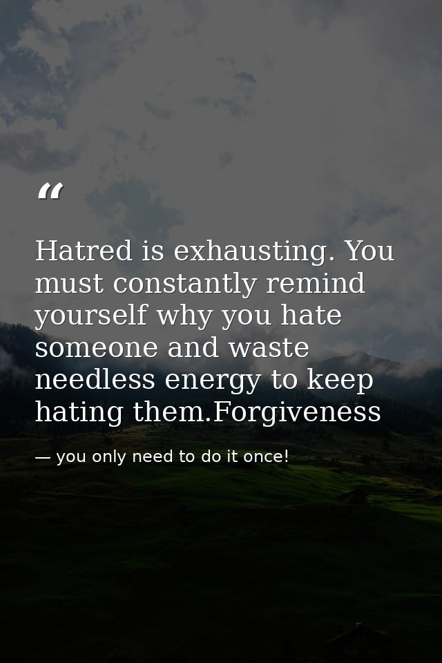 Hatred is exhausting. You must constantly remind yourself why you hate someone and waste needless energy to keep hating  — you only need to do it once!