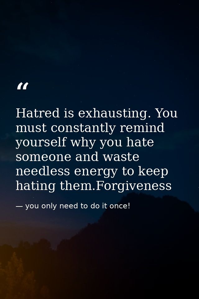 Hatred is exhausting. You must constantly remind yourself why you hate someone and waste needless energy to keep hating  — you only need to do it once!
