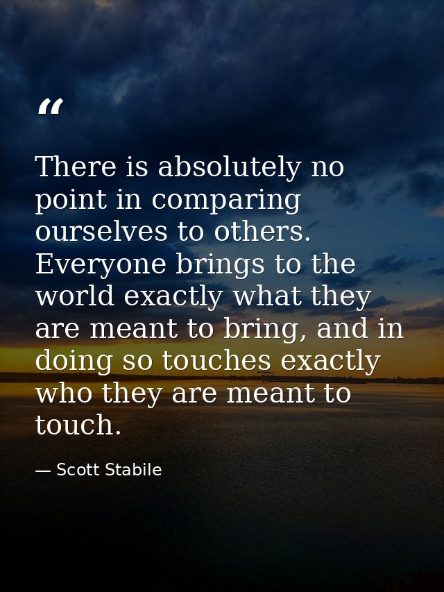 There is absolutely no point in comparing ourselves to others. Everyone brings to the world exactly what they are meant  — Scott Stabile