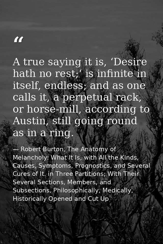 A true saying it is, ‘Desire hath no rest;‘ is infinite in itself, endless; and as one calls it, a perpetual rack, or ho — Robert Burton, The Anatomy of Melancholy: What It Is, with All the Kinds, Causes, Symptoms, Prognostics, and Several Cures of It. in Three Partitions; With Their Several Sections, Members, and Subsections, Philosophically, Medically, Historically Opened and Cut Up