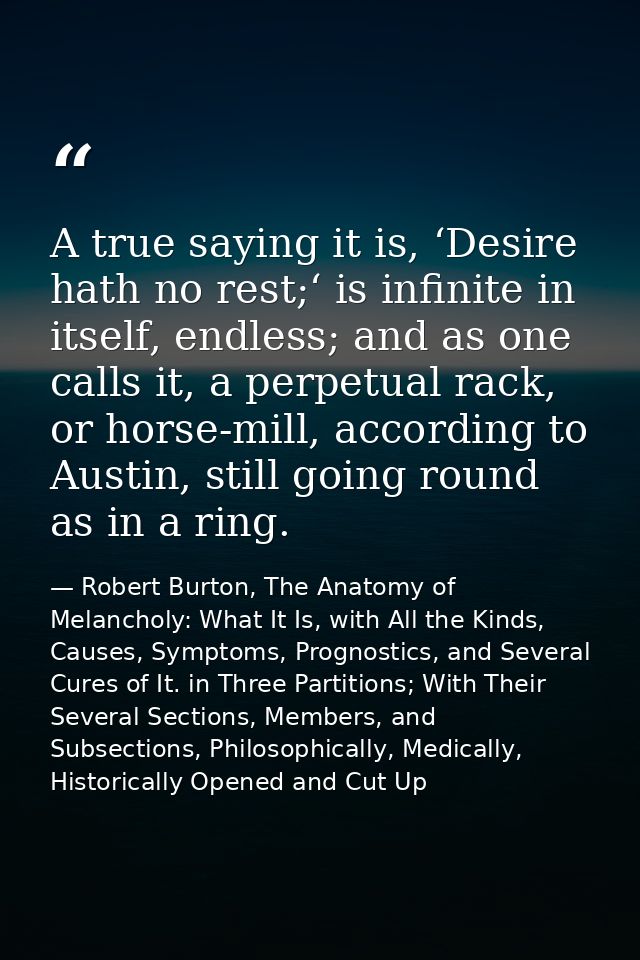A true saying it is, ‘Desire hath no rest;‘ is infinite in itself, endless; and as one calls it, a perpetual rack, or ho — Robert Burton, The Anatomy of Melancholy: What It Is, with All the Kinds, Causes, Symptoms, Prognostics, and Several Cures of It. in Three Partitions; With Their Several Sections, Members, and Subsections, Philosophically, Medically, Historically Opened and Cut Up