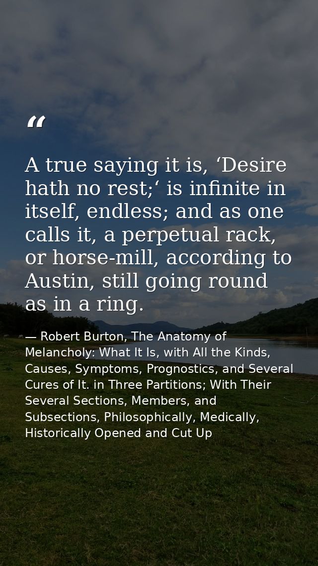 A true saying it is, ‘Desire hath no rest;‘ is infinite in itself, endless; and as one calls it, a perpetual rack, or ho — Robert Burton, The Anatomy of Melancholy: What It Is, with All the Kinds, Causes, Symptoms, Prognostics, and Several Cures of It. in Three Partitions; With Their Several Sections, Members, and Subsections, Philosophically, Medically, Historically Opened and Cut Up